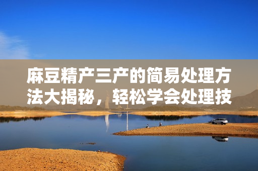 麻豆精产三产的简易处理方法大揭秘，轻松学会处理技巧