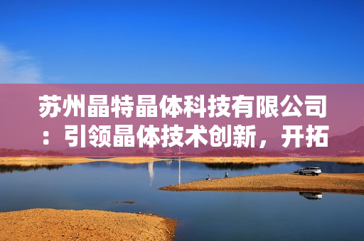 苏州晶特晶体科技有限公司：引领晶体技术创新，开拓科技前沿领域