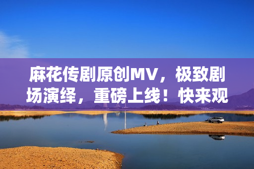麻花传剧原创MV，极致剧场演绎，重磅上线！快来观看这场惊艳绝伦的表演吧！
