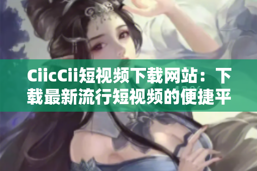 CiicCii短视频下载网站：下载最新流行短视频的便捷平台