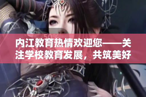 内江教育热情欢迎您——关注学校教育发展，共筑美好未来