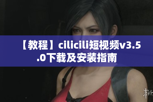 【教程】cilicili短视频v3.5.0下载及安装指南