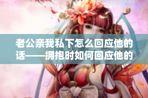 老公亲我私下怎么回应他的话——拥抱时如何回应他的亲密举动