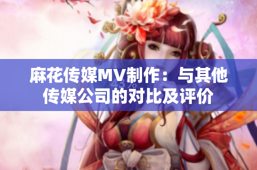 麻花传媒MV制作：与其他传媒公司的对比及评价
