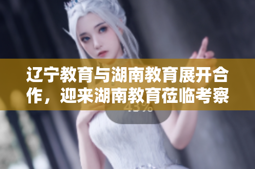 辽宁教育与湖南教育展开合作，迎来湖南教育莅临考察