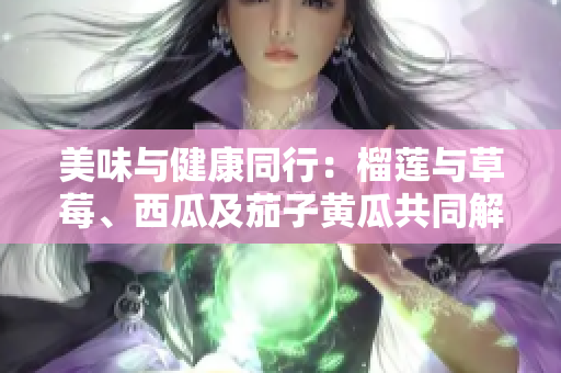 美味与健康同行：榴莲与草莓、西瓜及茄子黄瓜共同解锁的滋味奇妙