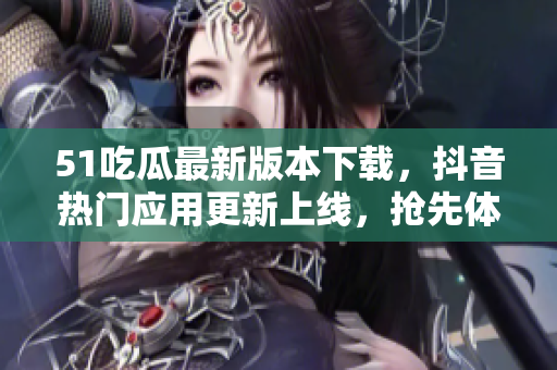 51吃瓜最新版本下载，抖音热门应用更新上线，抢先体验新功能