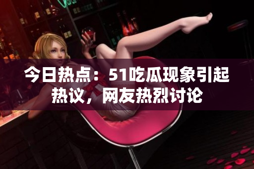 今日热点：51吃瓜现象引起热议，网友热烈讨论