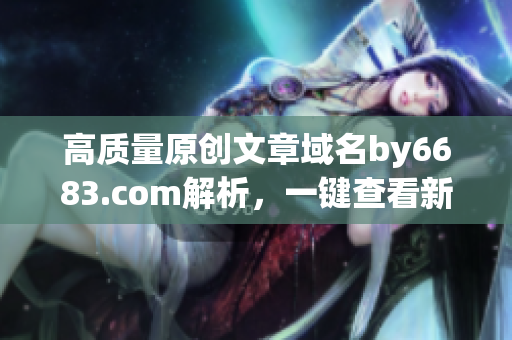 高质量原创文章域名by6683.com解析，一键查看新内容