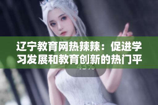 辽宁教育网热辣辣：促进学习发展和教育创新的热门平台