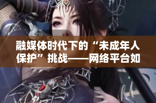 融媒体时代下的“未成年人保护”挑战——网络平台如何营造健康信息环境