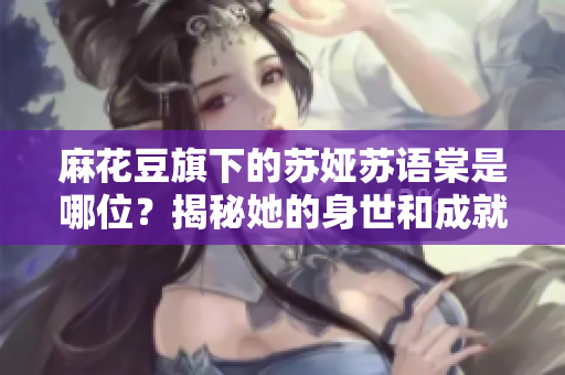 麻花豆旗下的苏娅苏语棠是哪位？揭秘她的身世和成就