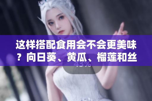 这样搭配食用会不会更美味？向日葵、黄瓜、榴莲和丝瓜可以同时食用吗？
