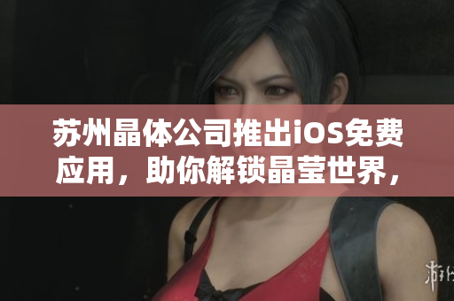 苏州晶体公司推出iOS免费应用，助你解锁晶莹世界，让你畅游无限创意领域