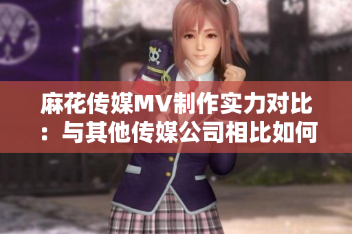 麻花传媒MV制作实力对比：与其他传媒公司相比如何？