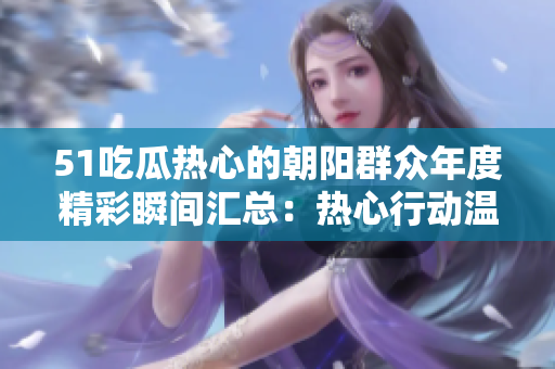 51吃瓜热心的朝阳群众年度精彩瞬间汇总：热心行动温暖人心