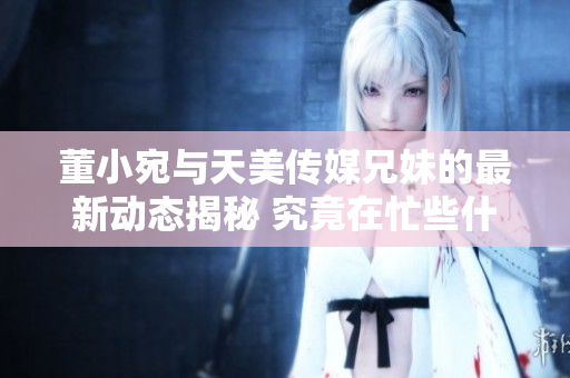 董小宛与天美传媒兄妹的最新动态揭秘 究竟在忙些什么？