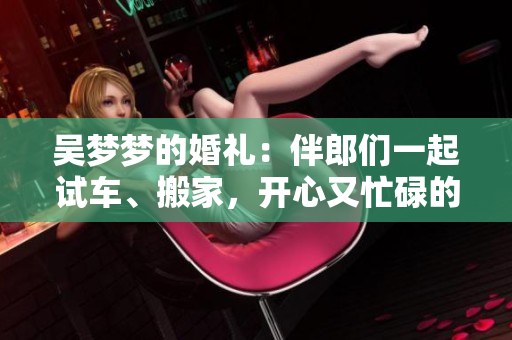 吴梦梦的婚礼：伴郎们一起试车、搬家，开心又忙碌的前奏