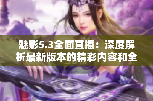 魅影5.3全面直播：深度解析最新版本的精彩内容和全新特色