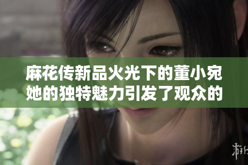 麻花传新品火光下的董小宛她的独特魅力引发了观众的关注