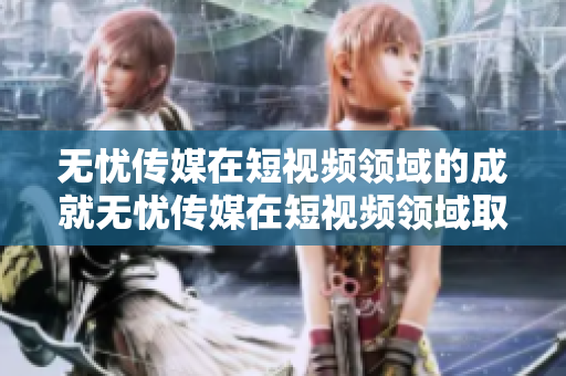 无忧传媒在短视频领域的成就无忧传媒在短视频领域取得巨大成功，成为行业翘楚