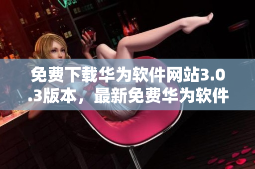 免费下载华为软件网站3.0.3版本，最新免费华为软件网站下载指南 