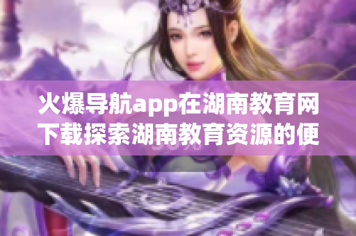 火爆导航app在湖南教育网下载探索湖南教育资源的便捷利器