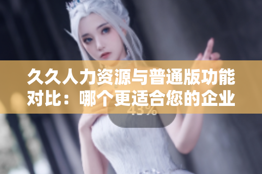 久久人力资源与普通版功能对比：哪个更适合您的企业人力资源管理需求？