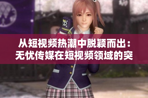从短视频热潮中脱颖而出：无忧传媒在短视频领域的突破与成就