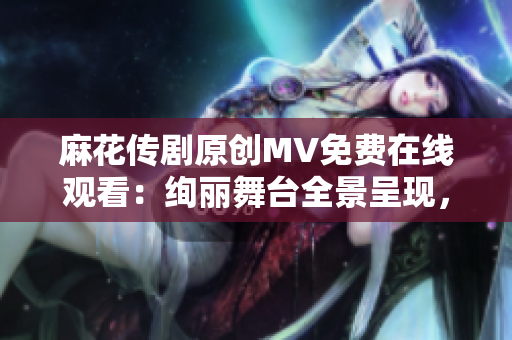 麻花传剧原创MV免费在线观看：绚丽舞台全景呈现，精彩原创情节引人入胜！