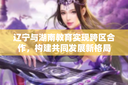 辽宁与湖南教育实现跨区合作，构建共同发展新格局