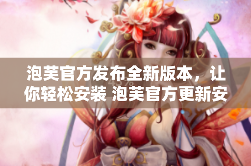 泡芙官方发布全新版本，让你轻松安装 泡芙官方更新安装包体验超前