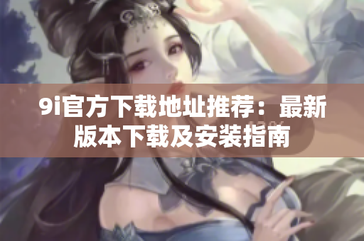 9i官方下载地址推荐：最新版本下载及安装指南