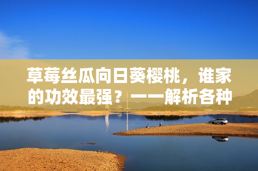 草莓丝瓜向日葵樱桃，谁家的功效最强？一一解析各种水果蔬菜的健康特点