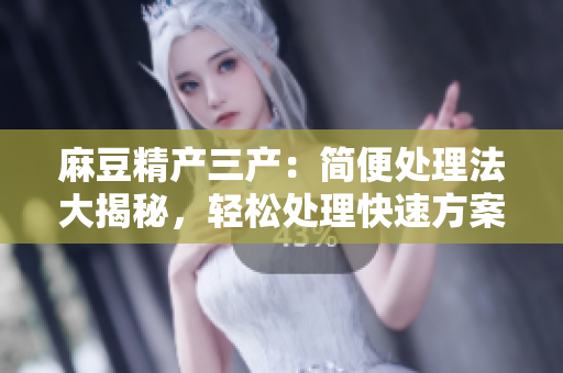 麻豆精产三产：简便处理法大揭秘，轻松处理快速方案分享