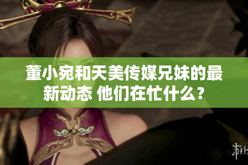 董小宛和天美传媒兄妹的最新动态 他们在忙什么？