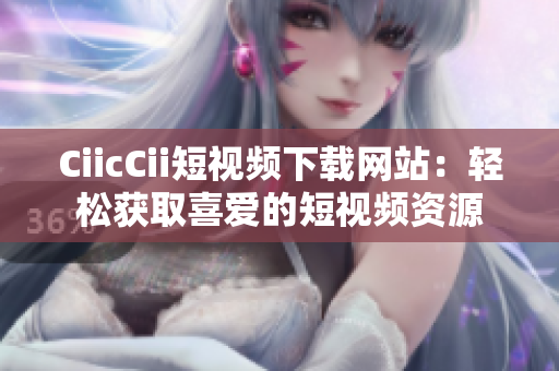 CiicCii短视频下载网站：轻松获取喜爱的短视频资源
