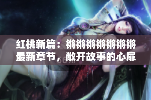 红桃新篇：锵锵锵锵锵锵锵最新章节，敞开故事的心扉
