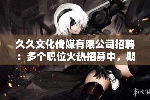 久久文化传媒有限公司招聘：多个职位火热招募中，期待您的加入！