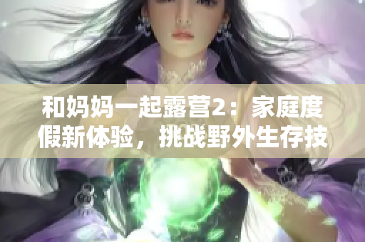 和妈妈一起露营2：家庭度假新体验，挑战野外生存技能