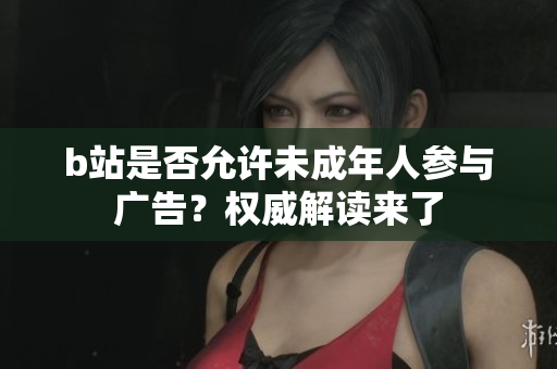 b站是否允许未成年人参与广告？权威解读来了