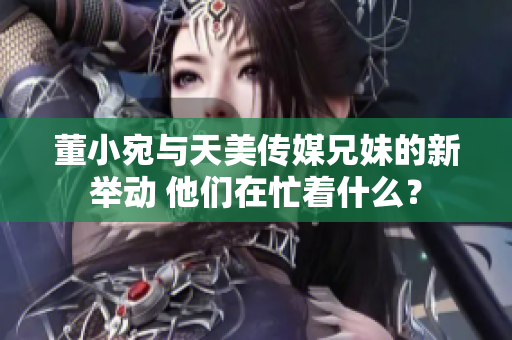 董小宛与天美传媒兄妹的新举动 他们在忙着什么？