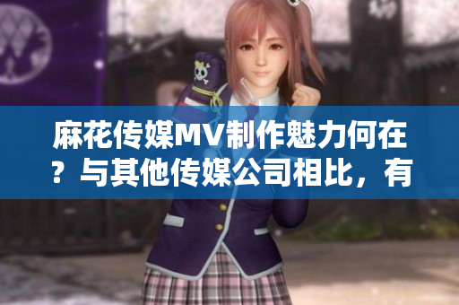 麻花传媒MV制作魅力何在？与其他传媒公司相比，有哪些亮点？