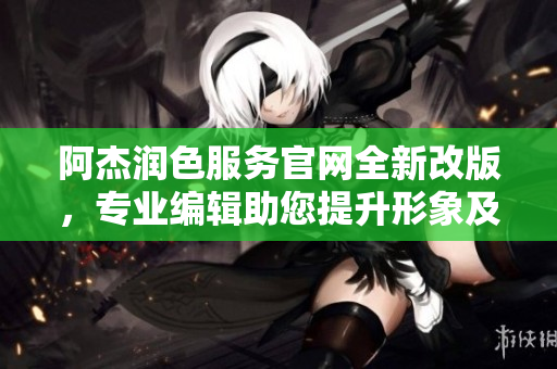 阿杰润色服务官网全新改版，专业编辑助您提升形象及影响力