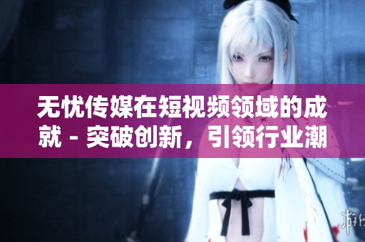 无忧传媒在短视频领域的成就 - 突破创新，引领行业潮流