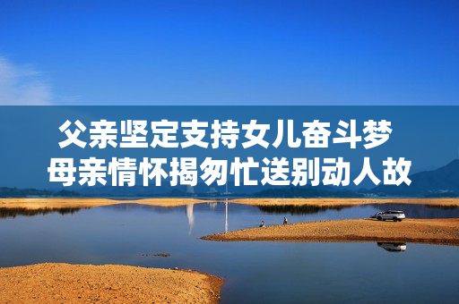 父亲坚定支持女儿奋斗梦 母亲情怀揭匆忙送别动人故事
