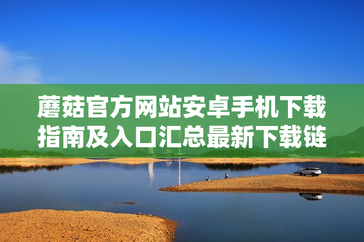 蘑菇官方网站安卓手机下载指南及入口汇总最新下载链接更新及使用方法分享