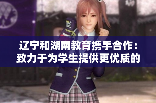 辽宁和湖南教育携手合作：致力于为学生提供更优质的教育资源