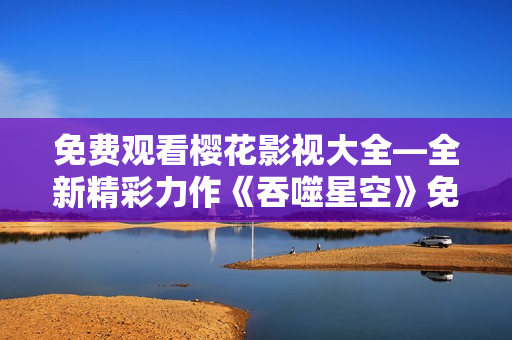 免费观看樱花影视大全—全新精彩力作《吞噬星空》免费在线观看