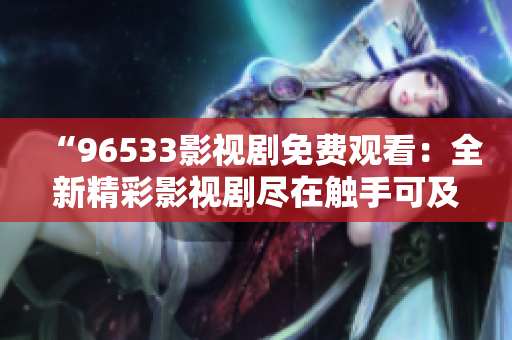 “96533影视剧免费观看：全新精彩影视剧尽在触手可及！”